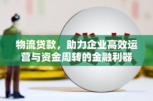 科尔沁物流贷款，助力企业高效运营与资金周转的金融利器