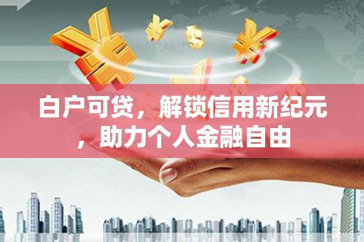 古镇白户可贷，解锁信用新纪元，助力个人金融自由